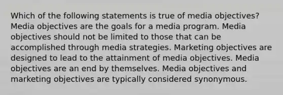 Which of the following statements is true of media objectives? Media objectives are the goals for a media program. Media objectives should not be limited to those that can be accomplished through media strategies. Marketing objectives are designed to lead to the attainment of media objectives. Media objectives are an end by themselves. Media objectives and marketing objectives are typically considered synonymous.