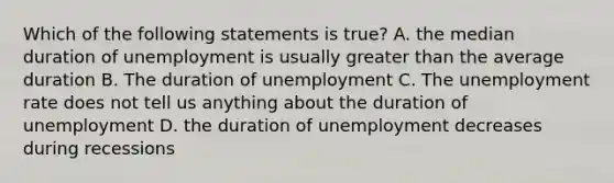 Which of the following statements is true? A. the median duration of unemployment is usually <a href='https://www.questionai.com/knowledge/ktgHnBD4o3-greater-than' class='anchor-knowledge'>greater than</a> the average duration B. The duration of unemployment C. The <a href='https://www.questionai.com/knowledge/kh7PJ5HsOk-unemployment-rate' class='anchor-knowledge'>unemployment rate</a> does not tell us anything about the duration of unemployment D. the duration of unemployment decreases during recessions