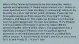 Which of the following statements are true about the media's agenda setting function? I. Media outlets choose which stories to cover based on which ones are likely to receive high ratings II. By focusing on stories that attract public attention, the media can force politicians to confront issues that they might not have otherwise addressed. III. The media has become less influential over the political agenda in the past few decades IV. the Federal Communications Commission is primarily responsible for determining the content of the news V. The government has a significant amount of influence over the political agenda presented in the media because most news is gathered from official sources. A) I and II only B) IV and V only C) I, II, and V only D) II, III and IV only E) I, IV and V only