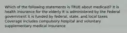 Which of the following statements is TRUE about medicaid? It is health insurance for the elderly It is administered by the Federal government It is funded by federal, state, and local taxes Coverage includes compulsory hospital and voluntary supplementary medical insurance