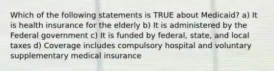 Which of the following statements is TRUE about Medicaid? a) It is health insurance for the elderly b) It is administered by the Federal government c) It is funded by federal, state, and local taxes d) Coverage includes compulsory hospital and voluntary supplementary medical insurance