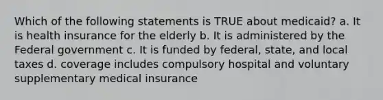 Which of the following statements is TRUE about medicaid? a. It is health insurance for the elderly b. It is administered by the Federal government c. It is funded by federal, state, and local taxes d. coverage includes compulsory hospital and voluntary supplementary medical insurance