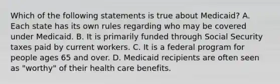 Which of the following statements is true about Medicaid? A. Each state has its own rules regarding who may be covered under Medicaid. B. It is primarily funded through Social Security taxes paid by current workers. C. It is a federal program for people ages 65 and over. D. Medicaid recipients are often seen as "worthy" of their health care benefits.