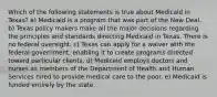 Which of the following statements is true about Medicaid in Texas? a) Medicaid is a program that was part of the New Deal. b) Texas policy makers make all the major decisions regarding the principles and standards directing Medicaid in Texas. There is no federal oversight. c) Texas can apply for a waiver with the federal government, enabling it to create programs directed toward particular clients. d) Medicaid employs doctors and nurses as members of the Department of Health and Human Services hired to provide medical care to the poor. e) Medicaid is funded entirely by the state.