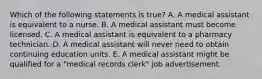 Which of the following statements is true? A. A medical assistant is equivalent to a nurse. B. A medical assistant must become licensed. C. A medical assistant is equivalent to a pharmacy technician. D. A medical assistant will never need to obtain continuing education units. E. A medical assistant might be qualified for a "medical records clerk" job advertisement.