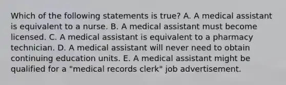 Which of the following statements is true? A. A medical assistant is equivalent to a nurse. B. A medical assistant must become licensed. C. A medical assistant is equivalent to a pharmacy technician. D. A medical assistant will never need to obtain continuing education units. E. A medical assistant might be qualified for a "medical records clerk" job advertisement.