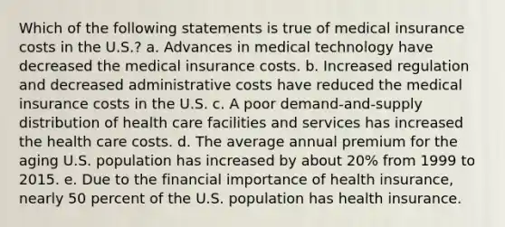 Which of the following statements is true of medical insurance costs in the U.S.? a. Advances in medical technology have decreased the medical insurance costs. b. Increased regulation and decreased administrative costs have reduced the medical insurance costs in the U.S. c. A poor demand-and-supply distribution of health care facilities and services has increased the health care costs. d. The average annual premium for the aging U.S. population has increased by about 20% from 1999 to 2015. e. Due to the financial importance of health insurance, nearly 50 percent of the U.S. population has health insurance.