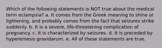 Which of the following statements is NOT true about the medical term eclampsia? a. It comes from the Greek meaning to shine or lightening, and probably comes from the fact that seizures strike suddenly. b. It is a severe, life-threatening complication of pregnancy. c. It is characterized by seizures. d. It is preceded by hyperemesis gravidarum. e. All of these statements are true.