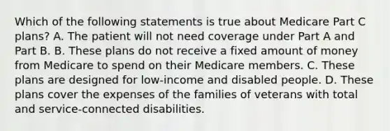 Which of the following statements is true about Medicare Part C plans? A. The patient will not need coverage under Part A and Part B. B. These plans do not receive a fixed amount of money from Medicare to spend on their Medicare members. C. These plans are designed for low-income and disabled people. D. These plans cover the expenses of the families of veterans with total and service-connected disabilities.