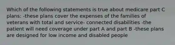 Which of the following statements is true about medicare part C plans: -these plans cover the expenses of the families of veterans with total and service- connected disabilities -the patient will need coverage under part A and part B -these plans are designed for low income and disabled people