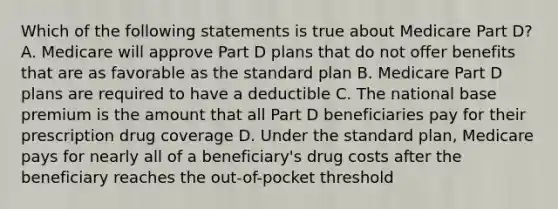 Which of the following statements is true about Medicare Part D? A. Medicare will approve Part D plans that do not offer benefits that are as favorable as the standard plan B. Medicare Part D plans are required to have a deductible C. The national base premium is the amount that all Part D beneficiaries pay for their prescription drug coverage D. Under the standard plan, Medicare pays for nearly all of a beneficiary's drug costs after the beneficiary reaches the out-of-pocket threshold