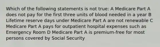 Which of the following statements is not true: A Medicare Part A does not pay for the first three units of blood needed in a year B Lifetime reserve days under Medicare Part A are not renewable C Medicare Part A pays for outpatient hospital expenses such as Emergency Room D Medicare Part A is premium-free for most persons covered by Social Security