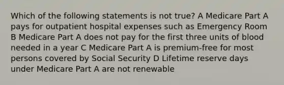 Which of the following statements is not true? A Medicare Part A pays for outpatient hospital expenses such as Emergency Room B Medicare Part A does not pay for the first three units of blood needed in a year C Medicare Part A is premium-free for most persons covered by Social Security D Lifetime reserve days under Medicare Part A are not renewable