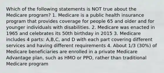 Which of the following statements is NOT true about the Medicare program? 1. Medicare is a public health insurance program that provides coverage for people 65 and older and for younger individuals with disabilities. 2. Medicare was enacted in 1965 and celebrates its 50th birthday in 2015 3. Medicare includes 4 parts: A,B,C, and D with each part covering different services and having different requirements 4. About 1/3 (30%) of Medicare beneficiaries are enrolled in a private Medicare Advantage plan, such as HMO or PPO, rather than traditional Medicare program