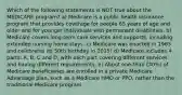 Which of the following statements is NOT true about the MEDICARE program? a) Medicare is a public health insurance program that provides coverage for people 65 years of age and older and for younger individuals with permanent disabilities. b) Medicare covers long-term care services and supports, including extended nursing home stays. c) Medicare was enacted in 1965 and celebrates its 50th birthday in 2015! d) Medicare includes 4 parts: A, B, C and D, with each part covering different services and having different requirements. e) About one-third (30%) of Medicare beneficiaries are enrolled in a private Medicare Advantage plan, such as a Medicare HMO or PPO, rather than the traditional Medicare program.