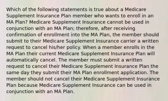 Which of the following statements is true about a Medicare Supplement Insurance Plan member who wants to enroll in an MA Plan? Medicare Supplement Insurance cannot be used in conjunction with an MA Plan; therefore, after receiving confirmation of enrollment into the MA Plan, the member should submit to their Medicare Supplement Insurance carrier a written request to cancel his/her policy. When a member enrolls in the MA Plan their current Medicare Supplement Insurance Plan will automatically cancel. The member must submit a written request to cancel their Medicare Supplement Insurance Plan the same day they submit their MA Plan enrollment application. The member should not cancel their Medicare Supplement Insurance Plan because Medicare Supplement Insurance can be used in conjunction with an MA Plan.