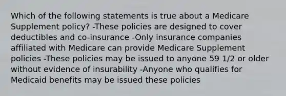 Which of the following statements is true about a Medicare Supplement policy? -These policies are designed to cover deductibles and co-insurance -Only insurance companies affiliated with Medicare can provide Medicare Supplement policies -These policies may be issued to anyone 59 1/2 or older without evidence of insurability -Anyone who qualifies for Medicaid benefits may be issued these policies