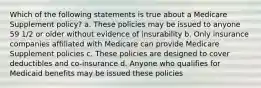 Which of the following statements is true about a Medicare Supplement policy? a. These policies may be issued to anyone 59 1/2 or older without evidence of insurability b. Only insurance companies affiliated with Medicare can provide Medicare Supplement policies c. These policies are designed to cover deductibles and co-insurance d. Anyone who qualifies for Medicaid benefits may be issued these policies