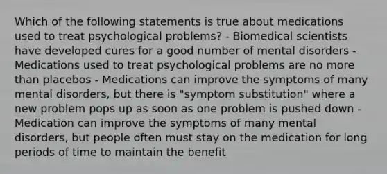 Which of the following statements is true about medications used to treat psychological problems? - Biomedical scientists have developed cures for a good number of mental disorders - Medications used to treat psychological problems are no more than placebos - Medications can improve the symptoms of many mental disorders, but there is "symptom substitution" where a new problem pops up as soon as one problem is pushed down - Medication can improve the symptoms of many mental disorders, but people often must stay on the medication for long periods of time to maintain the benefit