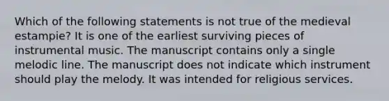 Which of the following statements is not true of the medieval estampie? It is one of the earliest surviving pieces of instrumental music. The manuscript contains only a single melodic line. The manuscript does not indicate which instrument should play the melody. It was intended for religious services.