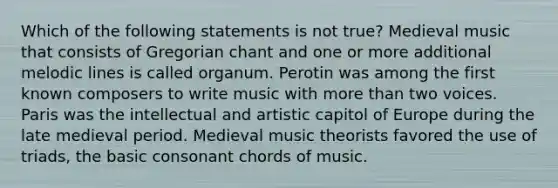 Which of the following statements is not true? Medieval music that consists of Gregorian chant and one or more additional melodic lines is called organum. Perotin was among the first known composers to write music with more than two voices. Paris was the intellectual and artistic capitol of Europe during the late medieval period. Medieval music theorists favored the use of triads, the basic consonant chords of music.