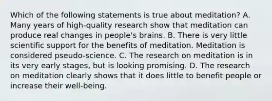 Which of the following statements is true about meditation? A. Many years of high-quality research show that meditation can produce real changes in people's brains. B. There is very little scientific support for the benefits of meditation. Meditation is considered pseudo-science. C. The research on meditation is in its very early stages, but is looking promising. D. The research on meditation clearly shows that it does little to benefit people or increase their well-being.