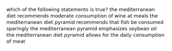 which of the following statements is true? the mediterranean diet recommends moderate consumption of wine at meals the mediterranean diet pyramid recommends that fish be consumed sparingly the mediterranean pyramid emphasizes soybean oil the mediterranean diet pyramid allows for the daily consumption of meat