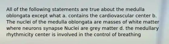 All of the following statements are true about the medulla oblongata except what a. contains the cardiovascular center b. The nuclei of the medulla oblongata are masses of white matter where neurons synapse Nuclei are grey matter d. the medullary rhythmicity center is involved in the control of breathing