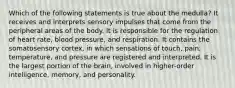 Which of the following statements is true about the medulla? It receives and interprets sensory impulses that come from the peripheral areas of the body. It is responsible for the regulation of heart rate, blood pressure, and respiration. It contains the somatosensory cortex, in which sensations of touch, pain, temperature, and pressure are registered and interpreted. It is the largest portion of the brain, involved in higher-order intelligence, memory, and personality.