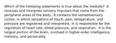 Which of the following statements is true about the medulla? -It receives and interprets sensory impulses that come from the peripheral areas of the body. -It contains the somatosensory cortex, in which sensations of touch, pain, temperature, and pressure are registered and interpreted. -It is responsible for the regulation of heart rate, blood pressure, and respiration. -It is the largest portion of the brain, involved in higher-order intelligence, memory, and personality.