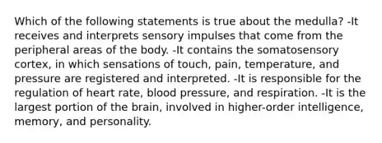 Which of the following statements is true about the medulla? -It receives and interprets sensory impulses that come from the peripheral areas of the body. -It contains the somatosensory cortex, in which sensations of touch, pain, temperature, and pressure are registered and interpreted. -It is responsible for the regulation of heart rate, blood pressure, and respiration. -It is the largest portion of the brain, involved in higher-order intelligence, memory, and personality.