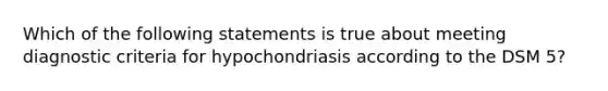 Which of the following statements is true about meeting diagnostic criteria for hypochondriasis according to the DSM 5?