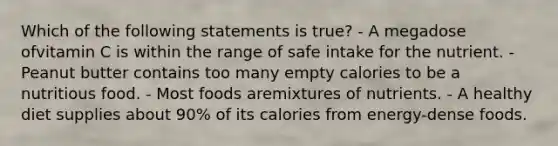 Which of the following statements is true? - A megadose ofvitamin C is within the range of safe intake for the nutrient. - Peanut butter contains too many empty calories to be a nutritious food. - Most foods aremixtures of nutrients. - A healthy diet supplies about 90% of its calories from energy-dense foods.