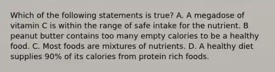 Which of the following statements is true? A. A megadose of vitamin C is within the range of safe intake for the nutrient. B peanut butter contains too many empty calories to be a healthy food. C. Most foods are mixtures of nutrients. D. A healthy diet supplies 90% of its calories from protein rich foods.