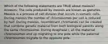 Which of the following statements are TRUE about meiosis? Answers: The cells produced by meiosis are known as gametes. Meiosis is a process of cell division that occurs in somatic cells. During meiosis the number of chromosomes per cell is reduced by half. During meiosis, recombinant chromatids can be created that combine genetic material from both biological parents along the same chromosome. During Anaphase I, all the maternal chromosomes end up migrating to one pole while the paternal chromosomes migrate to the opposite pole.