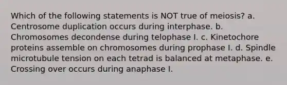 Which of the following statements is NOT true of meiosis? a. Centrosome duplication occurs during interphase. b. Chromosomes decondense during telophase I. c. Kinetochore proteins assemble on chromosomes during prophase I. d. Spindle microtubule tension on each tetrad is balanced at metaphase. e. Crossing over occurs during anaphase I.