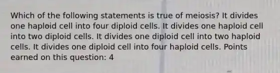 Which of the following statements is true of meiosis? It divides one haploid cell into four diploid cells. It divides one haploid cell into two diploid cells. It divides one diploid cell into two haploid cells. It divides one diploid cell into four haploid cells. Points earned on this question: 4