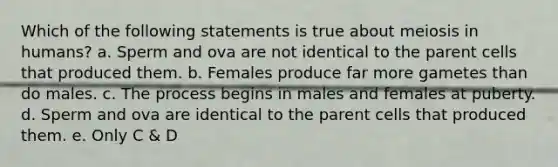 Which of the following statements is true about <a href='https://www.questionai.com/knowledge/kGy8vBhIid-meiosis-in-humans' class='anchor-knowledge'>meiosis in humans</a>? a. Sperm and ova are not identical to the parent cells that produced them. b. Females produce far more gametes than do males. c. The process begins in males and females at puberty. d. Sperm and ova are identical to the parent cells that produced them. e. Only C & D