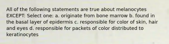 All of the following statements are true about melanocytes EXCEPT: Select one: a. originate from bone marrow b. found in the basal layer of epidermis c. responsible for color of skin, hair and eyes d. responsible for packets of color distributed to keratinocytes