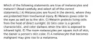 Which of the following statements are true of melanocytes and melanin? (Read carefully and select all of the correct statements.) A) Melanocytes are found in the dermis, where they are protected from mechanical injury. B) Melanin gives color to the eyes as well as to the skin. C) Melanin protects living cells from the heat of direct sunlight. D) Skin color is a genetic characteristic, and color darkens when the skin is exposed to infrared light. E) The more melanocytes per square inch of skin, the darker a person's skin color. F) A melanocyte that becomes malignant may give rise to a melanoma.