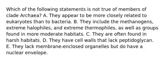 Which of the following statements is not true of members of clade Archaea? A. They appear to be more closely related to eukaryotes than to bacteria. B. They include the methanogens, extreme halophiles, and extreme thermophiles, as well as groups found in more moderate habitats. C. They are often found in harsh habitats. D. They have cell walls that lack peptidoglycan. E. They lack membrane-enclosed organelles but do have a nuclear envelope.