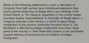 Which of the following statements is true? a. Members of Congress from both parties have introduced legislation that would extend citizenship to illegal aliens now residing in the United States. b. The Hispanic population in the United States has been largely unsympathetic to the plight of illegal aliens. c. Congress overode a law making it a crime to assist illegal immigrants in any manner vetoed by President Bush d. The Northeast is affected by illegal immigration more than other parts of the country. e. Polls show that citizens in the Southwest support delivery of social services to children of illegal immigrants.