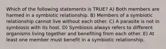 Which of the following statements is TRUE? A) Both members are harmed in a symbiotic relationship. B) Members of a symbiotic relationship cannot live without each other. C) A parasite is not in symbiosis with its host. D) Symbiosis always refers to different organisms living together and benefiting from each other. E) At least one member must benefit in a symbiotic relationship.