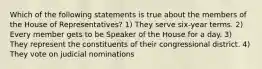 Which of the following statements is true about the members of the House of Representatives? 1) They serve six-year terms. 2) Every member gets to be Speaker of the House for a day. 3) They represent the constituents of their congressional district. 4) They vote on judicial nominations