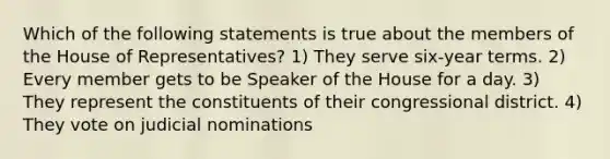 Which of the following statements is true about the members of the House of Representatives? 1) They serve six-year terms. 2) Every member gets to be Speaker of the House for a day. 3) They represent the constituents of their congressional district. 4) They vote on judicial nominations