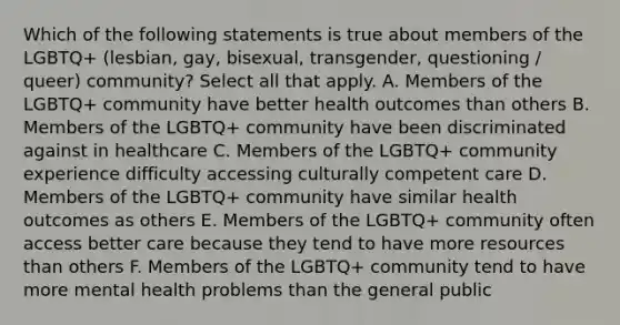 Which of the following statements is true about members of the LGBTQ+ (lesbian, gay, bisexual, transgender, questioning / queer) community? Select all that apply. A. Members of the LGBTQ+ community have better health outcomes than others B. Members of the LGBTQ+ community have been discriminated against in healthcare C. Members of the LGBTQ+ community experience difficulty accessing culturally competent care D. Members of the LGBTQ+ community have similar health outcomes as others E. Members of the LGBTQ+ community often access better care because they tend to have more resources than others F. Members of the LGBTQ+ community tend to have more mental health problems than the general public