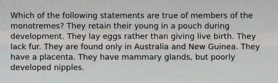 Which of the following statements are true of members of the monotremes? They retain their young in a pouch during development. They lay eggs rather than giving live birth. They lack fur. They are found only in Australia and New Guinea. They have a placenta. They have mammary glands, but poorly developed nipples.