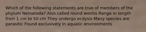 Which of the following statements are true of members of the phylum Nematoda? Also called round worms Range in length from 1 cm to 50 cm They undergo ecdysis Many species are parasitic Found exclusively in aquatic environments