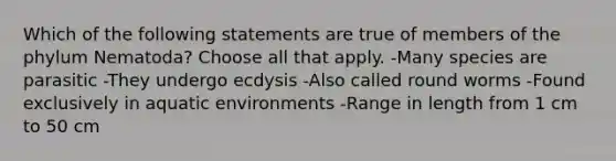 Which of the following statements are true of members of the phylum Nematoda? Choose all that apply. -Many species are parasitic -They undergo ecdysis -Also called round worms -Found exclusively in aquatic environments -Range in length from 1 cm to 50 cm