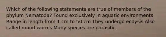 Which of the following statements are true of members of the phylum Nematoda? Found exclusively in aquatic environments Range in length from 1 cm to 50 cm They undergo ecdysis Also called round worms Many species are parasitic